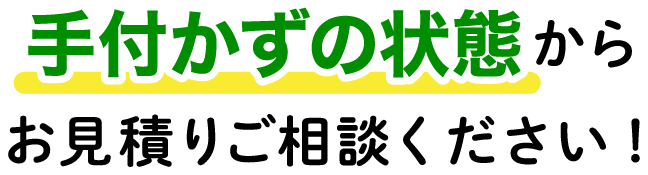 手付かずの状態からお見積もりください!