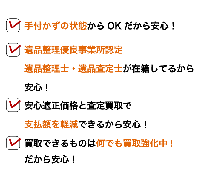 ・手付かずの状態からOKだから安心! ・遺品整理優良事業所認定 遺品整理士・遺品査定士が在籍しているから安心! ・安心適正価格と査定買収で支払額を軽減できるから安心! ・買取できるものは何でも買取強化中! だから安心!
